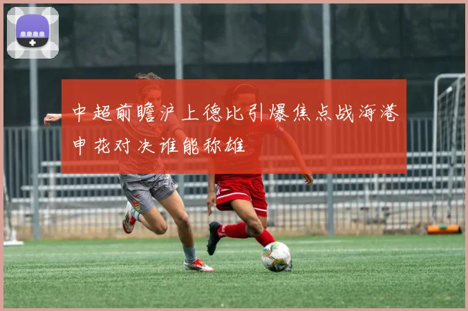 中超前瞻沪上德比引爆焦点战海港申花对决谁能称雄