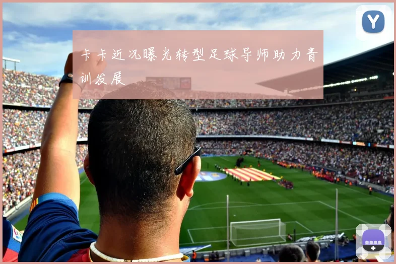 卡卡近况曝光转型足球导师助力青训发展