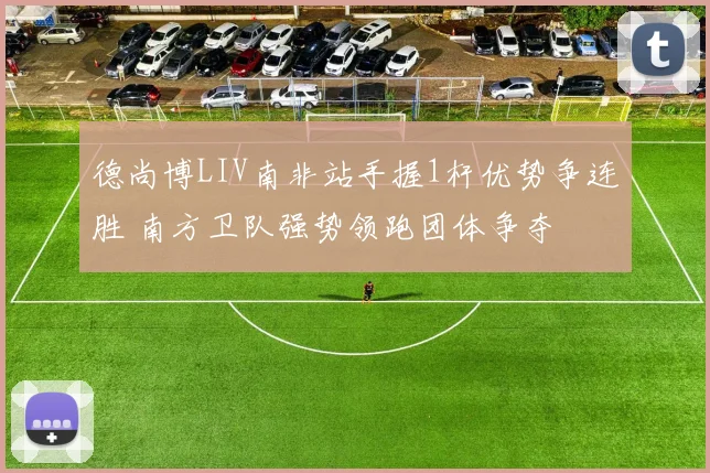 德尚博LIV南非站手握1杆优势争连胜 南方卫队强势领跑团体争夺