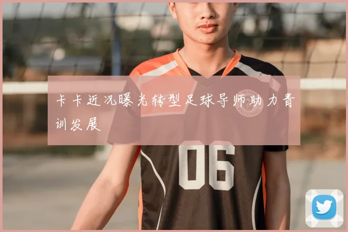 卡卡近况曝光转型足球导师助力青训发展